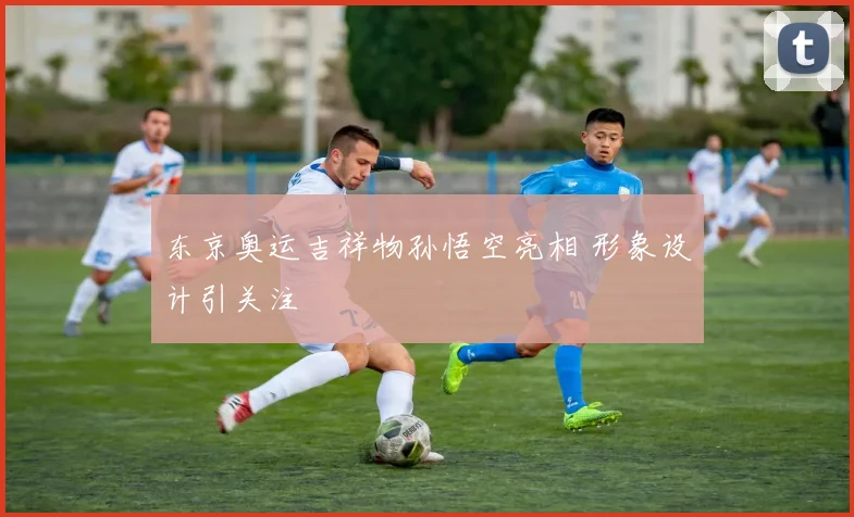 东京奥运吉祥物孙悟空亮相 形象设计引关注