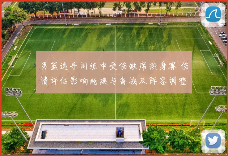 男篮选手训练中受伤缺席热身赛 伤情评估影响轮换与备战及阵容调整