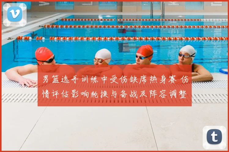 男篮选手训练中受伤缺席热身赛 伤情评估影响轮换与备战及阵容调整