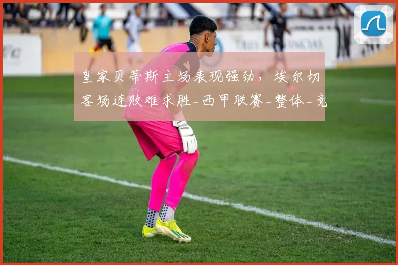 皇家贝蒂斯主场表现强劲，埃尔切客场连败难求胜_西甲联赛_整体_竞争力