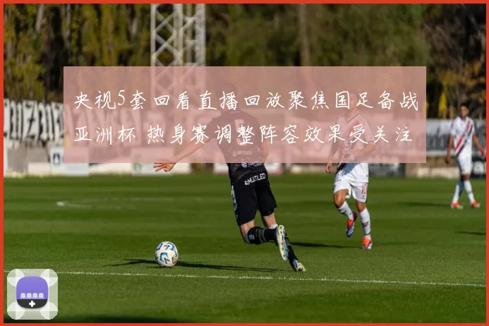 央视5套回看直播回放聚焦国足备战亚洲杯 热身赛调整阵容效果受关注