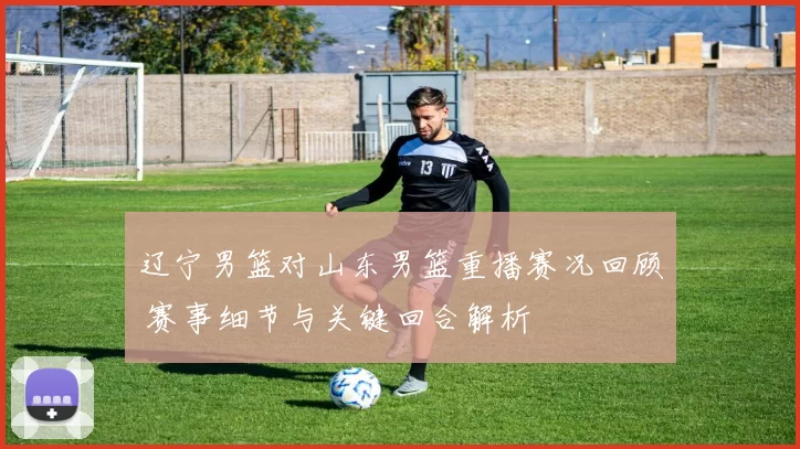 辽宁男篮对山东男篮重播赛况回顾 赛事细节与关键回合解析