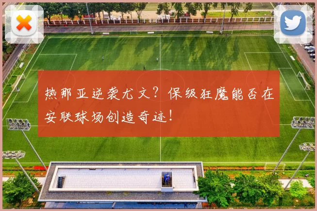 热那亚逆袭尤文？保级狂魔能否在安联球场创造奇迹！