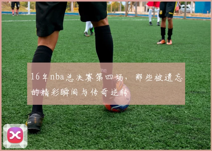 16年nba总决赛第四场，那些被遗忘的精彩瞬间与传奇逆转