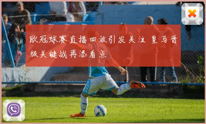 欧冠球赛直播回放引发关注 皇马晋级关键战再添看点