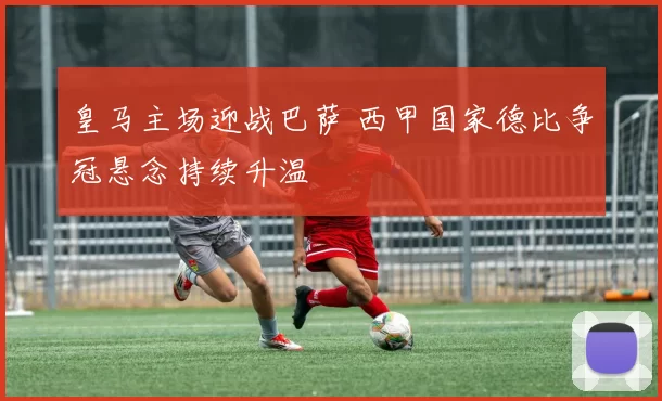 皇马主场迎战巴萨 西甲国家德比争冠悬念持续升温