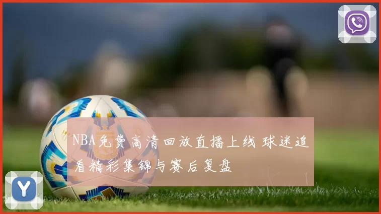 NBA免费高清回放直播上线 球迷追看精彩集锦与赛后复盘