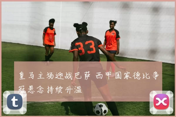 皇马主场迎战巴萨 西甲国家德比争冠悬念持续升温