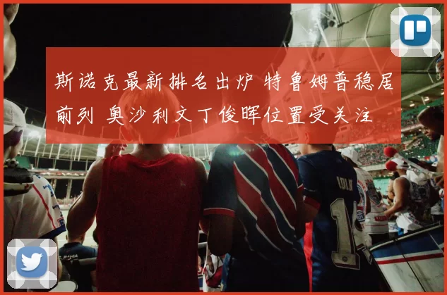 斯诺克最新排名出炉 特鲁姆普稳居前列 奥沙利文丁俊晖位置受关注