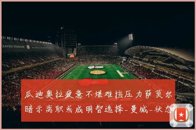 瓜迪奥拉疲惫不堪难挡压力萨莫尔暗示离职或成明智选择_曼城_状态_比赛