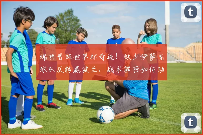 瑞典晋级世界杯奇迹!缺少伊萨克球队反转赢波兰,战术解密如何助力成功?