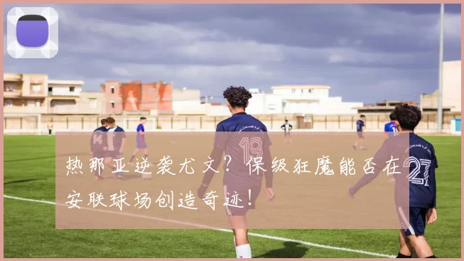 热那亚逆袭尤文？保级狂魔能否在安联球场创造奇迹！